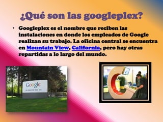 ¿Qué son las googleplex?
• Googleplex es el nombre que reciben las
  instalaciones en donde los empleados de Google
  realizan su trabajo. La oficina central se encuentra
  en Mountain View, California, pero hay otras
  repartidas a lo largo del mundo.
 