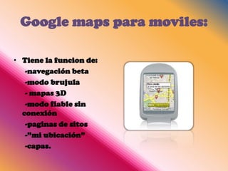 Google maps para moviles:

• Tiene la funcion de:
   -navegación beta
   -modo brujula
   - mapas 3D
   -modo fiable sin
  conexión
   -paginas de sitos
   -”mi ubicación”
   -capas.
 