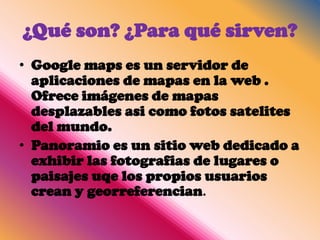 ¿Qué son? ¿Para qué sirven?
• Google maps es un servidor de
  aplicaciones de mapas en la web .
  Ofrece imágenes de mapas
  desplazables asi como fotos satelites
  del mundo.
• Panoramio es un sitio web dedicado a
  exhibir las fotografias de lugares o
  paisajes uqe los propios usuarios
  crean y georreferencian.
 