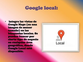 Google local:

•    integra las vistas de
    Google Maps (en una
    imagen de menor
    tamaño) en las
    búsquedas locales. Se
    pueden buscar por
    cierto tipo de negocio
    en cualquier área
    geográfica, donde
    Google Local esté
    disponible.
 