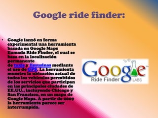 Google ride finder:

• Google lanzó en forma
  experimental una herramienta
  basada en Google Maps
  llamada Ride Finder, el cual se
  basa en la localización
  permanente
  de taxis y limusinas mediante
  el uso de GPS. La herramienta
  muestra la ubicación actual de
  todos los vehículos permitidos
  de los servicios que participan
  en las principales ciudades de
  EE.UU., incluyendo Chicago y
  San Francisco, en un mapa de
  Google Maps. A partir de 2009
  la herramienta parece ser
  interrumpida.
 