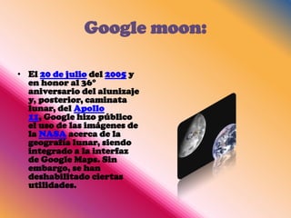 Google moon:

• El 20 de julio del 2005 y
  en honor al 36°
  aniversario del alunizaje
  y, posterior, caminata
  lunar, del Apollo
  11, Google hizo público
  el uso de las imágenes de
  la NASA acerca de la
  geografía lunar, siendo
  integrado a la interfaz
  de Google Maps. Sin
  embargo, se han
  deshabilitado ciertas
  utilidades.
 