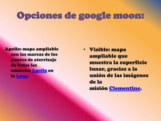 Opciones de google moon:


Apollo: mapa ampliable    • Visible: mapa
  con las marcas de los     ampliable que
  puntos de aterrizaje
  de todas las
                            muestra la superficie
  misiones Apollo en        lunar, gracias a la
  la Luna.                  unión de las imágenes
                            de la
                            misión Clementine.
 