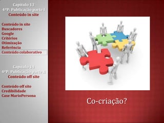 Capítulo 13 4ºP: Publicação parte I Conteúdo in siteConteúdo in siteBuscadoresGoogleCritériosOtimizaçãoReferênciaConteúdo colaborativoCapítulo 14 4ºP: Publicação parte II Conteúdo off siteConteúdo off siteCredibilidadeCase MarioPersonaCo-criação?
