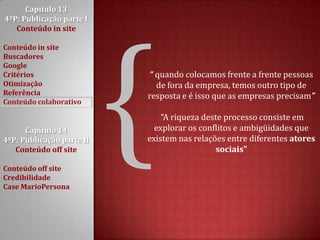 Capítulo 13 4ºP: Publicação parte I Conteúdo in siteConteúdo in siteBuscadoresGoogleCritériosOtimizaçãoReferênciaConteúdo colaborativoCapítulo 14 4ºP: Publicação parte II Conteúdo off siteConteúdo off siteCredibilidadeCase MarioPersona{“ quando colocamos frente a frente pessoas de fora da empresa, temos outro tipo de resposta e é isso que as empresas precisam” “A riqueza deste processo consiste em explorar os conflitos e ambigüidades que existem nas relações entre diferentes atores sociais”