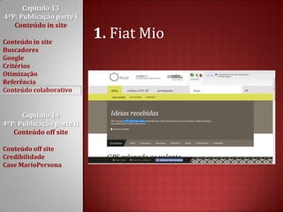 Capítulo 13 4ºP: Publicação parte I Conteúdo in siteConteúdo in siteBuscadoresGoogleCritériosOtimizaçãoReferênciaConteúdo colaborativoCapítulo 14 4ºP: Publicação parte II Conteúdo off siteConteúdo off siteCredibilidadeCase MarioPersona1. Fiat Mio