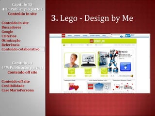 Capítulo 13 4ºP: Publicação parte I Conteúdo in siteConteúdo in siteBuscadoresGoogleCritériosOtimizaçãoReferênciaConteúdo colaborativoCapítulo 14 4ºP: Publicação parte II Conteúdo off siteConteúdo off siteCredibilidadeCase MarioPersona3. Lego - Design by Me