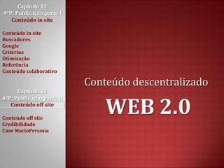 Capítulo 13 4ºP: Publicação parte I Conteúdo in siteConteúdo in siteBuscadoresGoogleCritériosOtimizaçãoReferênciaConteúdo colaborativoCapítulo 14 4ºP: Publicação parte II Conteúdo off siteConteúdo off siteCredibilidadeCase MarioPersonaConteúdo descentralizadoWEB 2.0