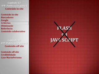 Capítulo 13 4ºP: Publicação parte I Conteúdo in siteConteúdo in siteBuscadoresGoogleCritériosOtimizaçãoReferênciaConteúdo colaborativoCapítulo 14 4ºP: Publicação parte II Conteúdo off siteConteúdo off siteCredibilidadeCase MarioPersonaFLASH ouJAVA SCRIPT