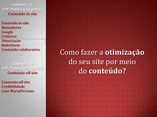 Capítulo 13 4ºP: Publicação parte I Conteúdo in siteConteúdo in siteBuscadoresGoogleCritériosOtimizaçãoReferênciaConteúdo colaborativoCapítulo 14 4ºP: Publicação parte II Conteúdo off siteConteúdo off siteCredibilidadeCase MarioPersonaComo fazer a otimizaçãodo seu site por meio do conteúdo?