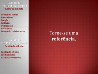 Capítulo 13 4ºP: Publicação parte I Conteúdo in siteConteúdo in siteBuscadoresGoogleCritériosOtimizaçãoReferênciaConteúdo colaborativoCapítulo 14 4ºP: Publicação parte II Conteúdo off siteConteúdo off siteCredibilidadeCase MarioPersonaTorne-se uma referência.
