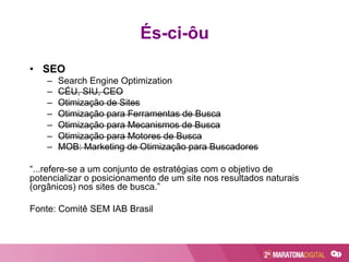 És-ci-ôu
•  SEO
–  Search Engine Optimization
–  CÉU, SIU, CEO
–  Otimização de Sites
–  Otimização para Ferramentas de Busca
–  Otimização para Mecanismos de Busca
–  Otimização para Motores de Busca
–  MOB: Marketing de Otimização para Buscadores
“...refere-se a um conjunto de estratégias com o objetivo de
potencializar o posicionamento de um site nos resultados naturais
(orgânicos) nos sites de busca.”
Fonte: Comitê SEM IAB Brasil
 
