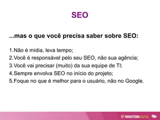 ...mas o que você precisa saber sobre SEO:
1. Não é mídia, leva tempo;
2. Você é responsável pelo seu SEO, não sua agência;
3. Você vai precisar (muito) da sua equipe de TI;
4. Sempre envolva SEO no início do projeto;
5. Foque no que é melhor para o usuário, não no Google.
SEO
 