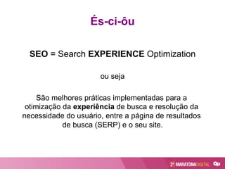 És-ci-ôu
SEO = Search EXPERIENCE Optimization
ou seja
São melhores práticas implementadas para a
otimização da experiência de busca e resolução da
necessidade do usuário, entre a página de resultados
de busca (SERP) e o seu site.
 