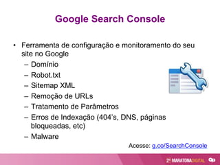 Google Search Console
•  Ferramenta de configuração e monitoramento do seu
site no Google
–  Domínio
–  Robot.txt
–  Sitemap XML
–  Remoção de URLs
–  Tratamento de Parâmetros
–  Erros de Indexação (404’s, DNS, páginas
bloqueadas, etc)
–  Malware
Acesse: g.co/SearchConsole
 