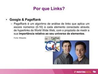 Por que Links?
•  Google & PageRank
–  PageRank é um algoritmo de análise de links que aplica um
escore númerico (0-10) à cada elemento conectado através
de hyperlinks da World Wide Web, com o propósito de medir a
sua importância relativa ao seu universo de elementos.
Fonte: Wikipedia
 