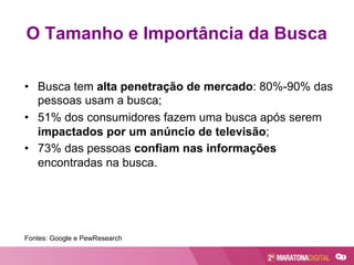 O Tamanho e Importância da Busca
•  Busca tem alta penetração de mercado: 80%-90% das
pessoas usam a busca;
•  51% dos consumidores fazem uma busca após serem
impactados por um anúncio de televisão;
•  73% das pessoas confiam nas informações
encontradas na busca.
Fontes: Google e PewResearch
 