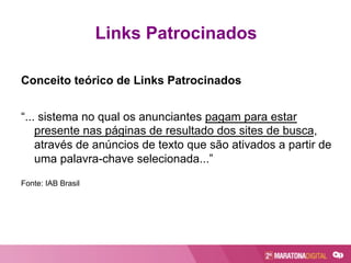Conceito teórico de Links Patrocinados
“... sistema no qual os anunciantes pagam para estar
presente nas páginas de resultado dos sites de busca,
através de anúncios de texto que são ativados a partir de
uma palavra-chave selecionada...”
Fonte: IAB Brasil
Links Patrocinados
 