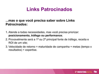 ...mas o que você precisa saber sobre Links
Patrocinados:
1. Atende a todas necessidades, mas você precisa priorizar:
posicionamento, tráfego ou performance;
2. Provavelmente será a 1ª ou 2ª principal fonte de tráfego, receita e
ROI de um site;
3. Velocidade de retorno = maturidade de campanha + metas (tempo x
resultados) + expertise.
Links Patrocinados
 