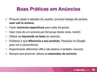 •  Procure captar a atenção do usuário, provocar desejo de compra,
usar call to actions;
•  Fazer anúncios específicos para cada Ad group;
•  Usar mais de um anúncio por Ad group (teste, teste, teste!);
•  Utilizar as keywords no texto do anúncio;
•  Enfatizar o que diferencia o seu produto. Pesquise no Google
para ver a concorrência;
•  Experimentar diferentes URLs (de destino e também visíveis);
•  Sempre que possível, utilizar as extensões de anúncio.
Boas Práticas em Anúncios
 