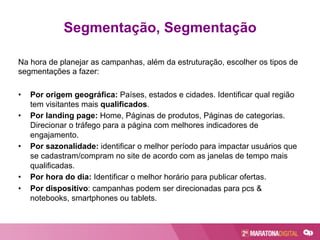 Na hora de planejar as campanhas, além da estruturação, escolher os tipos de
segmentações a fazer:
•  Por origem geográfica: Países, estados e cidades. Identificar qual região
tem visitantes mais qualificados.
•  Por landing page: Home, Páginas de produtos, Páginas de categorias.
Direcionar o tráfego para a página com melhores indicadores de
engajamento.
•  Por sazonalidade: identificar o melhor período para impactar usuários que
se cadastram/compram no site de acordo com as janelas de tempo mais
qualificadas.
•  Por hora do dia: Identificar o melhor horário para publicar ofertas.
•  Por dispositivo: campanhas podem ser direcionadas para pcs &
notebooks, smartphones ou tablets.
Segmentação, Segmentação
 