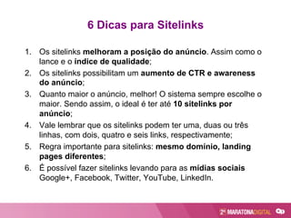 6 Dicas para Sitelinks
1.  Os sitelinks melhoram a posição do anúncio. Assim como o
lance e o índice de qualidade;
2.  Os sitelinks possibilitam um aumento de CTR e awareness
do anúncio;
3.  Quanto maior o anúncio, melhor! O sistema sempre escolhe o
maior. Sendo assim, o ideal é ter até 10 sitelinks por
anúncio;
4.  Vale lembrar que os sitelinks podem ter uma, duas ou três
linhas, com dois, quatro e seis links, respectivamente;
5.  Regra importante para sitelinks: mesmo domínio, landing
pages diferentes;
6.  É possível fazer sitelinks levando para as mídias sociais
Google+, Facebook, Twitter, YouTube, LinkedIn.
 