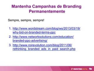Mantenha Campanhas de Branding
Permanentemente
Sempre, sempre, sempre!
1.  http://www.wordstream.com/blog/ws/2013/03/19/
why-bid-on-branded-terms-ppc
2.  http://www.networksolutions.com/education/
branded-ppc-advertising/
3.  http://www.roirevolution.com/blog/2011/06/
rethinking_branded_ads_in_paid_search.php
 
