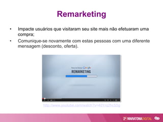 Remarketing
•  Impacte usuários que visitaram seu site mais não efetuaram uma
compra;
•  Comunique-se novamente com estas pessoas com uma diferente
mensagem (desconto, oferta).
http://www.youtube.com/watch?v=40Yrq2hcS5g
 