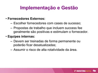 • Fornecedores Externos:
–  Escolher fornecedores com cases de sucesso;
–  Propostas de trabalho que incluem success fee
geralmente são positivas e estimulam o fornecedor.
• Equipes internas:
–  Devem ser treinadas de forma permanente ou
poderão ficar desatualizadas;
–  Assumir o risco de alta rotatividade da área.
Implementação e Gestão
 