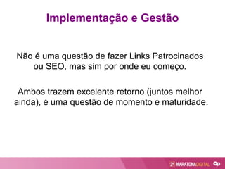 Não é uma questão de fazer Links Patrocinados
ou SEO, mas sim por onde eu começo.
Ambos trazem excelente retorno (juntos melhor
ainda), é uma questão de momento e maturidade.
Implementação e Gestão
 