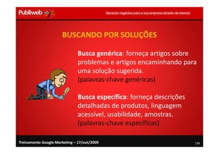 BUSCANDO POR SOLUÇÕES

                               Busca genérica: forneça artigos sobre
                               problemas e artigos encaminhando para
                               uma solução sugerida.
                               (palavras-chave genéricas)

                               Busca específica: forneça descrições
                               detalhadas de produtos, linguagem
                               acessível, usabilidade, amostras.
                               (palavras-chave específicas)

Treinamento Google Marketing – 17/out/2009                            138
 