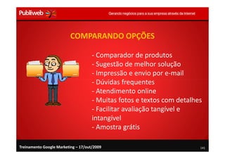 COMPARANDO OPÇÕES

                                     - Comparador de produtos
                                     - Sugestão de melhor solução
                                     - Impressão e envio por e-mail
                                     - Dúvidas frequentes
                                     - Atendimento online
                                     - Muitas fotos e textos com detalhes
                                     - Facilitar avaliação tangível e
                                     intangível
                                     - Amostra grátis

Treinamento Google Marketing – 17/out/2009                              141
 