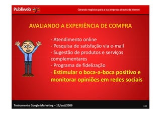 AVALIANDO A EXPERIÊNCIA DE COMPRA

                          - Atendimento online
                          - Pesquisa de satisfação via e-mail
                          - Sugestão de produtos e serviços
                          complementares
                          - Programa de fidelização
                          - Estimular o boca-a-boca positivo e
                          monitorar opiniões em redes sociais



Treinamento Google Marketing – 17/out/2009                       148
 