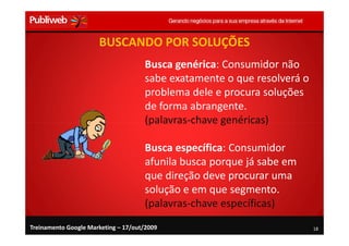BUSCANDO POR SOLUÇÕES
                                     Busca genérica: Consumidor não
                                     sabe exatamente o que resolverá o
                                     problema dele e procura soluções
                                     de forma abrangente.
                                     (palavras-chave genéricas)

                                     Busca específica: Consumidor
                                     afunila busca porque já sabe em
                                     que direção deve procurar uma
                                     solução e em que segmento.
                                     (palavras-chave específicas)
Treinamento Google Marketing – 17/out/2009                               18
 