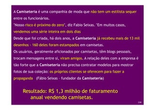 A Camiseteria é uma companhia de moda que não tem um estilista sequer
entre os funcionários.
"Nosso risco é próximo do zero", diz Fabio Seixas. "Em muitos casos,
vendemos uma série inteira em dois dias."
Desde que foi criada, há dois anos, a Camiseteria já recebeu mais de 13 mil
desenhos - 160 deles foram estampados em camisetas.
Os usuários, geralmente aficionados por camisetas, têm blogs pessoais,
trocam mensagens entre si, viram amigos. A relação deles com a empresa é
tão forte que a Camiseteria não precisa contratar modelos para mostrar
fotos de sua coleção: os próprios clientes se oferecem para fazer a
propaganda (Fábio Seixas – fundador da Camiseteria)


       Resultado: R$ 1,3 milhão de faturamento
          anual vendendo camisetas.
Treinamento Google Marketing – 17/out/2009                               238
 