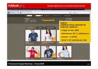 Negócio:
                                             COMÉRCIO SOCIAL BASEADO EM
                                             VENDA DE CAMISETAS
                                             - Criação do site: 2005
                                             - Faturamento: R$ 1,3 milhões/ano
                                             - Acessos: 12 mil/dia
                                             - Vende 2 mil camisetas por mês




Treinamento Google Marketing – 17/out/2009                                     239
 