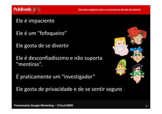 Ele é impaciente

 Ele é um “fofoqueiro”

 Ele gosta de se divertir

 Ele é desconfiadíssimo e não suporta
 “mentiras”.

 É praticamente um “investigador”

 Ele gosta de privacidade e de se sentir seguro

Treinamento Google Marketing – 17/out/2009        31
 