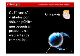 Os Fóruns são                             O Freguês
   visitados por
   48% do público
   que pesquisam
   produtos na
   web antes de
   comprá-los.

                                                         32
Treinamento Google Marketing – 17/out/2009                 32
 