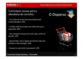 5 principais causas para o
 abandono do carrinho:                            O Disperso
 - Os custos de envio da encomenda eram
 muito elevados: 43%

 - O valor total da compra era maior do que o
 esperado: 36%

 - Vou comparar preços em outra loja, antes de
 decidir: 27%

 - Queria falar com o Apoio ao Cliente antes da
 compra e não consegui: 16%

 - Esqueci o username e password: 14%


Treinamento Google Marketing – 17/out/2009                     34
 