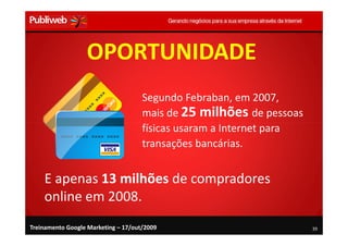 OPORTUNIDADE
                                     Segundo Febraban, em 2007,
                                     mais de 25 milhões de pessoas
                                     físicas usaram a Internet para
                                     transações bancárias.


    E apenas 13 milhões de compradores
    online em 2008.
Treinamento Google Marketing – 17/out/2009                            39
 