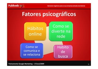 Fatores psicográficos
                                              Como se
                      Hábitos
                                             diverte na
                      online                    rede

                   Como se                      Hábito
                 comunica e                      de
                 se relaciona
                                                busca
Treinamento Google Marketing – 17/out/2009                41
 