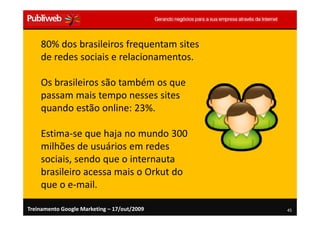80% dos brasileiros frequentam sites
    de redes sociais e relacionamentos.

    Os brasileiros são também os que
    passam mais tempo nesses sites
    quando estão online: 23%.

    Estima-se que haja no mundo 300
    milhões de usuários em redes
    sociais, sendo que o internauta
    brasileiro acessa mais o Orkut do
    que o e-mail.

Treinamento Google Marketing – 17/out/2009   45
 