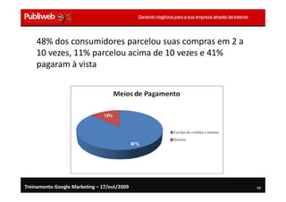 48% dos consumidores parcelou suas compras em 2 a
    10 vezes, 11% parcelou acima de 10 vezes e 41%
    pagaram à vista




Treinamento Google Marketing – 17/out/2009              48
 