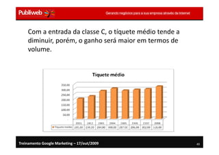 Com a entrada da classe C, o tíquete médio tende a
    diminuir, porém, o ganho será maior em termos de
    volume.




Treinamento Google Marketing – 17/out/2009               49
 
