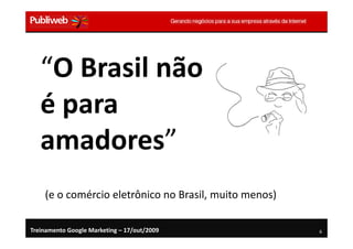 “O Brasil não
   é para
   amadores”
    (e o comércio eletrônico no Brasil, muito menos)

Treinamento Google Marketing – 17/out/2009             6
 