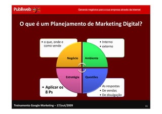 O que é um Planejamento de Marketing Digital?

                   • o que, onde e                           • Interno
                     como vende                              • externo


                                     Negócio      Ambiente




                                     Estratégia   Questões


                   • Aplicar os                              • As respostas
                                                             • De vendas
                     8 Ps
                                                             • De divulgação


Treinamento Google Marketing – 17/out/2009                                     61
 