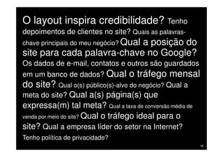 O layout inspira credibilidade? Tenho
 depoimentos de clientes no site? Quais as palavras-
 chave principais do meu negócio? Qual
                             a posição do
 site para cada palavra-chave no Google?
 Os dados de e-mail, contatos e outros são guardados
 em um banco de dados? Qual o tráfego mensal
 do site? Qual o(s) público(s)-alvo do negócio? Qual a
 meta do site? Qual a(s) página(s) que
 expressa(m) tal meta? Qual a taxa de conversão média de
 venda por meio do site? Qual o tráfego ideal para o
 site? Qual a empresa líder do setor na Internet?
 Tenho política de privacidade?
Treinamento Google Marketing – 17/out/2009                 70
 