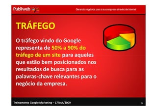 TRÁFEGO
 O tráfego vindo do Google
 representa de 50% a 90% do
 tráfego de um site para aqueles
 que estão bem posicionados nos
 resultados de busca para as
 palavras-chave relevantes para o
 negócio da empresa.


Treinamento Google Marketing – 17/out/2009   74
 