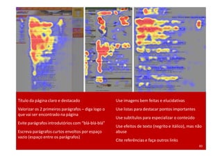 Título da página claro e destacado                  Use imagens bem feitas e elucidativas
Valorizar os 2 primeiros parágrafos – diga logo o   Use listas para destacar pontos importantes
que vai ser encontrado na página
                                                    Use subtítulos para especializar o conteúdo
Evite parágrafos introdutórios com “blá-blá-blá”
                                                    Use efeitos de texto (negrito e itálico), mas não
Escreva parágrafos curtos envoltos por espaço       abuse
vazio (espaço entre os parágrafos)
                                                    Cite referências e faça outros links
Treinamento Google Marketing – 17/out/2009                                                         83
 
