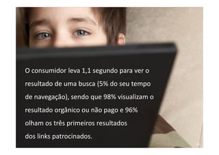 O consumidor leva 1,1 segundo para ver o
   resultado de uma busca (5% do seu tempo
   de navegação), sendo que 98% visualizam o
   resultado orgânico ou não pago e 96%
   olham os três primeiros resultados
   dos links patrocinados.
Treinamento Google Marketing – 17/out/2009     93
 
